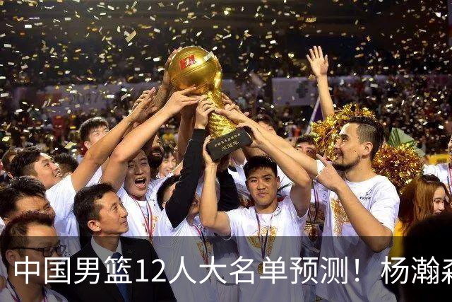 中国男篮12人大名单预测！杨瀚森领衔，王俊杰压阵，曾凡博恐遭淘汰，庞老六奇兵！